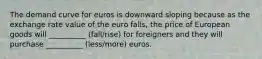 The demand curve for euros is downward sloping because as the exchange rate value of the euro falls, the price of European goods will __________ (fall/rise) for foreigners and they will purchase __________ (less/more) euros.