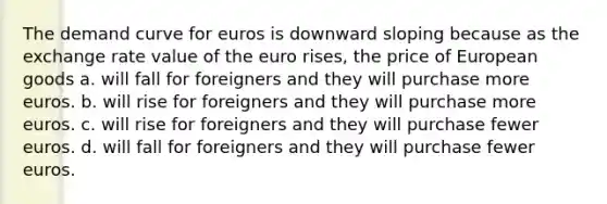 The demand curve for euros is downward sloping because as the exchange rate value of the euro rises, the price of European goods a. will fall for foreigners and they will purchase more euros. b. will rise for foreigners and they will purchase more euros. c. will rise for foreigners and they will purchase fewer euros. d. will fall for foreigners and they will purchase fewer euros.