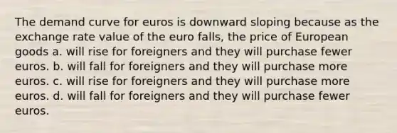 The demand curve for euros is downward sloping because as the exchange rate value of the euro falls, the price of European goods a. will rise for foreigners and they will purchase fewer euros. b. will fall for foreigners and they will purchase more euros. c. will rise for foreigners and they will purchase more euros. d. will fall for foreigners and they will purchase fewer euros.