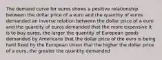 The demand curve for euros shows a positive relationship between the dollar price of a euro and the quantity of euros demanded an inverse relation between the dollar price of a euro and the quantity of euros demanded that the more expensive it is to buy euros, the larger the quantity of European goods demanded by Americans that the dollar price of the euro is being held fixed by the European Union that the higher the dollar price of a euro, the greater the quantity demanded