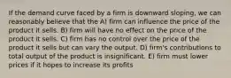 If the demand curve faced by a firm is downward sloping, we can reasonably believe that the A) firm can influence the price of the product it sells. B) firm will have no effect on the price of the product it sells. C) firm has no control over the price of the product it sells but can vary the output. D) firm's contributions to total output of the product is insignificant. E) firm must lower prices if it hopes to increase its profits