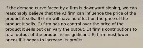 If the demand curve faced by a firm is downward sloping, we can reasonably believe that the A) firm can influence the price of the product it sells. B) firm will have no effect on the price of the product it sells. C) firm has no control over the price of the product it sells but can vary the output. D) firm's contributions to total output of the product is insignificant. E) firm must lower prices if it hopes to increase its profits