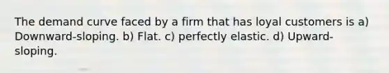 The demand curve faced by a firm that has loyal customers is a) Downward-sloping. b) Flat. c) perfectly elastic. d) Upward-sloping.