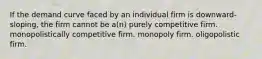 If the demand curve faced by an individual firm is downward-sloping, the firm cannot be a(n) purely competitive firm. monopolistically competitive firm. monopoly firm. oligopolistic firm.