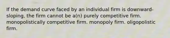 If the demand curve faced by an individual firm is downward-sloping, the firm cannot be a(n) purely competitive firm. monopolistically competitive firm. monopoly firm. oligopolistic firm.