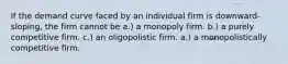 If the demand curve faced by an individual firm is downward-sloping, the firm cannot be a.) a monopoly firm. b.) a purely competitive firm. c.) an oligopolistic firm. a.) a monopolistically competitive firm.