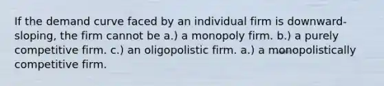 If the demand curve faced by an individual firm is downward-sloping, the firm cannot be a.) a monopoly firm. b.) a purely competitive firm. c.) an oligopolistic firm. a.) a monopolistically competitive firm.