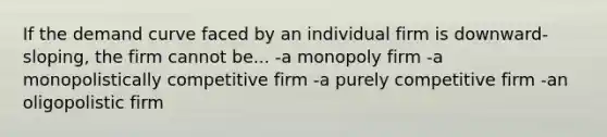 If the demand curve faced by an individual firm is downward-sloping, the firm cannot be... -a monopoly firm -a monopolistically competitive firm -a purely competitive firm -an oligopolistic firm