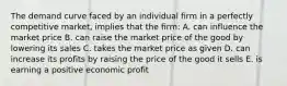 The demand curve faced by an individual firm in a perfectly competitive market, implies that the firm: A. can influence the market price B. can raise the market price of the good by lowering its sales C. takes the market price as given D. can increase its profits by raising the price of the good it sells E. is earning a positive economic profit