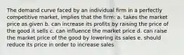 The demand curve faced by an individual firm in a perfectly competitive market, implies that the firm: a. takes the market price as given b. can increase its profits by raising the price of the good it sells c. can influence the market price d. can raise the market price of the good by lowering its sales e. should reduce its price in order to increase sales