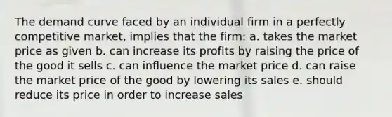 The demand curve faced by an individual firm in a perfectly competitive market, implies that the firm: a. takes the market price as given b. can increase its profits by raising the price of the good it sells c. can influence the market price d. can raise the market price of the good by lowering its sales e. should reduce its price in order to increase sales