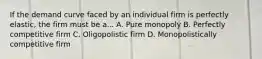 If the demand curve faced by an individual firm is perfectly elastic, the firm must be a... A. Pure monopoly B. Perfectly competitive firm C. Oligopolistic firm D. Monopolistically competitive firm