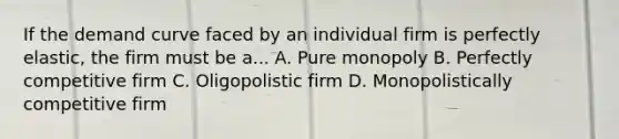 If the demand curve faced by an individual firm is perfectly elastic, the firm must be a... A. Pure monopoly B. Perfectly competitive firm C. Oligopolistic firm D. Monopolistically competitive firm