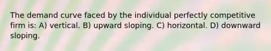 The demand curve faced by the individual perfectly competitive firm is: A) vertical. B) upward sloping. C) horizontal. D) downward sloping.