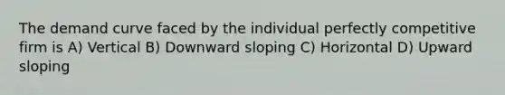 The demand curve faced by the individual perfectly competitive firm is A) Vertical B) Downward sloping C) Horizontal D) Upward sloping