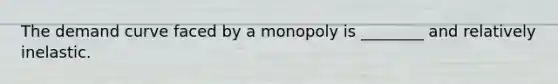 The demand curve faced by a monopoly is ________ and relatively inelastic.