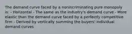 The demand curve faced by a nonincriminating pure monopoly is: - Horizontal - The same as the industry's demand curve - More elastic than the demand curve faced by a perfectly competitive firm - Derived by vertically summing the buyers' individual demand curves