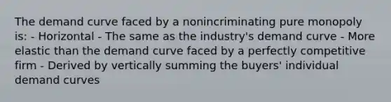 The demand curve faced by a nonincriminating pure monopoly is: - Horizontal - The same as the industry's demand curve - More elastic than the demand curve faced by a perfectly competitive firm - Derived by vertically summing the buyers' individual demand curves