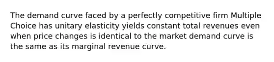 The demand curve faced by a perfectly competitive firm Multiple Choice has unitary elasticity yields constant total revenues even when price changes is identical to the market demand curve is the same as its marginal revenue curve.