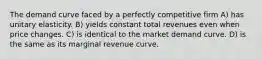 The demand curve faced by a perfectly competitive firm A) has unitary elasticity. B) yields constant total revenues even when price changes. C) is identical to the market demand curve. D) is the same as its marginal revenue curve.