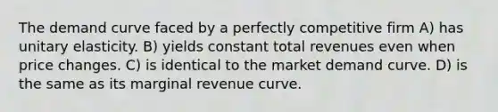 The demand curve faced by a perfectly competitive firm A) has unitary elasticity. B) yields constant total revenues even when price changes. C) is identical to the market demand curve. D) is the same as its marginal revenue curve.