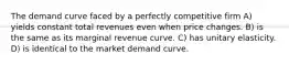 The demand curve faced by a perfectly competitive firm A) yields constant total revenues even when price changes. B) is the same as its marginal revenue curve. C) has unitary elasticity. D) is identical to the market demand curve.