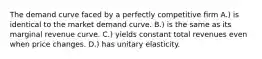 The demand curve faced by a perfectly competitive ﬁrm A.) is identical to the market demand curve. B.) is the same as its marginal revenue curve. C.) yields constant total revenues even when price changes. D.) has unitary elasticity.