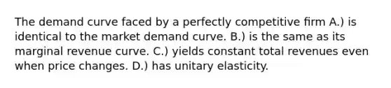 The demand curve faced by a perfectly competitive ﬁrm A.) is identical to the market demand curve. B.) is the same as its marginal revenue curve. C.) yields constant total revenues even when price changes. D.) has unitary elasticity.