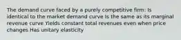 The demand curve faced by a purely competitive firm: Is identical to the market demand curve Is the same as its marginal revenue curve Yields constant total revenues even when price changes Has unitary elasticity