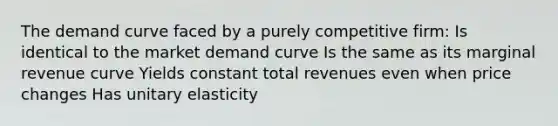 The demand curve faced by a purely competitive firm: Is identical to the market demand curve Is the same as its marginal revenue curve Yields constant total revenues even when price changes Has unitary elasticity