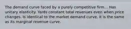 The demand curve faced by a purely competitive firm... Has unitary elasticity. Yards constant total revenues even when price changes. Is identical to the market demand curve. It is the same as its marginal revenue curve.