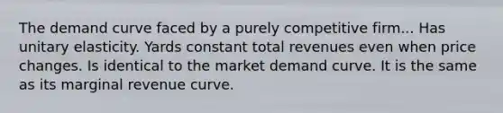 The demand curve faced by a purely competitive firm... Has unitary elasticity. Yards constant total revenues even when price changes. Is identical to the market demand curve. It is the same as its marginal revenue curve.