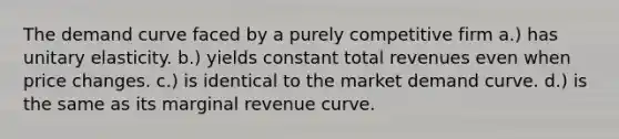 The demand curve faced by a purely competitive firm a.) has unitary elasticity. b.) yields constant total revenues even when price changes. c.) is identical to the market demand curve. d.) is the same as its marginal revenue curve.