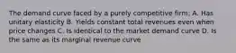 The demand curve faced by a purely competitive firm: A. Has unitary elasticity B. Yields constant total revenues even when price changes C. Is identical to the market demand curve D. Is the same as its marginal revenue curve