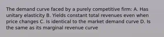 The demand curve faced by a purely competitive firm: A. Has unitary elasticity B. Yields constant total revenues even when price changes C. Is identical to the market demand curve D. Is the same as its marginal revenue curve