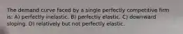 The demand curve faced by a single perfectly competitive firm is: A) perfectly inelastic. B) perfectly elastic. C) downward sloping. D) relatively but not perfectly elastic.