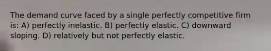 The demand curve faced by a single perfectly competitive firm is: A) perfectly inelastic. B) perfectly elastic. C) downward sloping. D) relatively but not perfectly elastic.