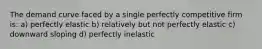 The demand curve faced by a single perfectly competitive firm is: a) perfectly elastic b) relatively but not perfectly elastic c) downward sloping d) perfectly inelastic