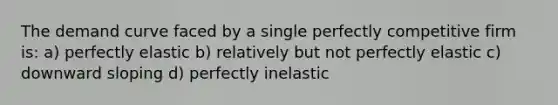 The demand curve faced by a single perfectly competitive firm is: a) perfectly elastic b) relatively but not perfectly elastic c) downward sloping d) perfectly inelastic