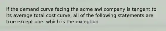 if the demand curve facing the acme awl company is tangent to its average total cost curve, all of the following statements are true except one. which is the exception