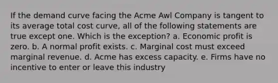 If the demand curve facing the Acme Awl Company is tangent to its average total cost curve, all of the following statements are true except one. Which is the exception? a. Economic profit is zero. b. A normal profit exists. c. Marginal cost must exceed marginal revenue. d. Acme has excess capacity. e. Firms have no incentive to enter or leave this industry