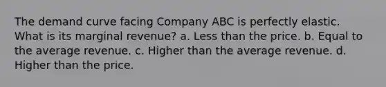 The demand curve facing Company ABC is perfectly elastic. What is its marginal revenue? a. Less than the price. b. Equal to the average revenue. c. Higher than the average revenue. d. Higher than the price.