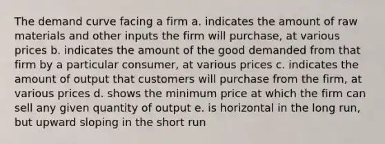 The demand curve facing a firm a. indicates the amount of raw materials and other inputs the firm will purchase, at various prices b. indicates the amount of the good demanded from that firm by a particular consumer, at various prices c. indicates the amount of output that customers will purchase from the firm, at various prices d. shows the minimum price at which the firm can sell any given quantity of output e. is horizontal in the long run, but upward sloping in the short run