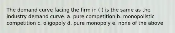 The demand curve facing the firm in ( ) is the same as the industry demand curve. a. pure competition b. monopolistic competition c. oligopoly d. pure monopoly e. none of the above