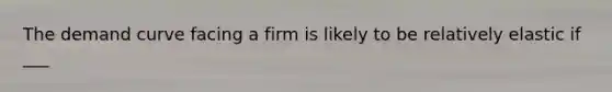 The demand curve facing a firm is likely to be relatively elastic if ___