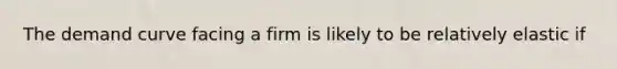 The demand curve facing a firm is likely to be relatively elastic if