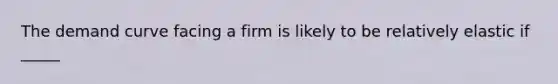 The demand curve facing a firm is likely to be relatively elastic if _____