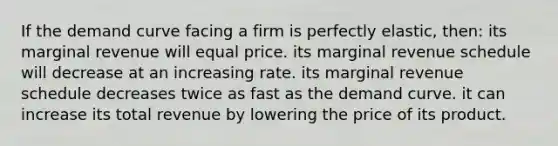 If the demand curve facing a firm is perfectly elastic, then: its marginal revenue will equal price. its marginal revenue schedule will decrease at an increasing rate. its marginal revenue schedule decreases twice as fast as the demand curve. it can increase its total revenue by lowering the price of its product.