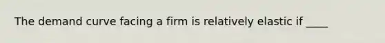 The demand curve facing a firm is relatively elastic if ____