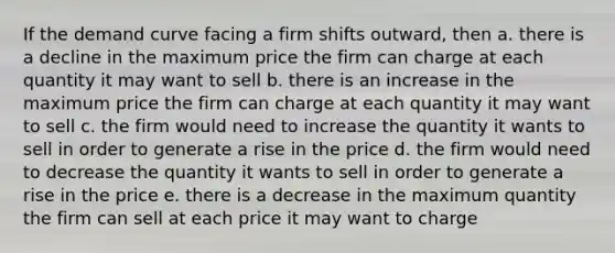 If the demand curve facing a firm shifts outward, then a. there is a decline in the maximum price the firm can charge at each quantity it may want to sell b. there is an increase in the maximum price the firm can charge at each quantity it may want to sell c. the firm would need to increase the quantity it wants to sell in order to generate a rise in the price d. the firm would need to decrease the quantity it wants to sell in order to generate a rise in the price e. there is a decrease in the maximum quantity the firm can sell at each price it may want to charge